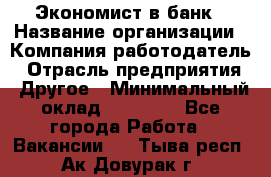 Экономист в банк › Название организации ­ Компания-работодатель › Отрасль предприятия ­ Другое › Минимальный оклад ­ 25 000 - Все города Работа » Вакансии   . Тыва респ.,Ак-Довурак г.